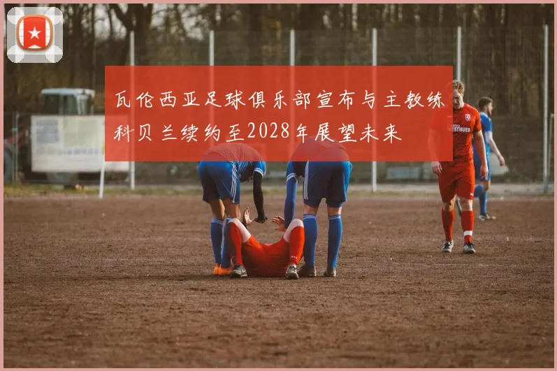瓦伦西亚足球俱乐部宣布与主教练科贝兰续约至2028年展望未来