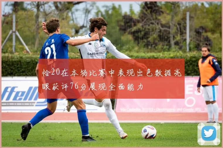 恰20在本场比赛中表现出色数据亮眼获评76分展现全面能力