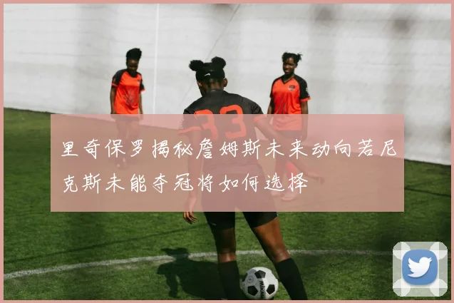 里奇保罗揭秘詹姆斯未来动向若尼克斯未能夺冠将如何选择