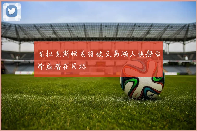 克拉克斯顿或将被交易湖人快船黄蜂成潜在目标