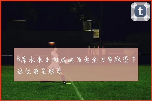 B席未来去向成谜马竞全力争取签下这位明星球员