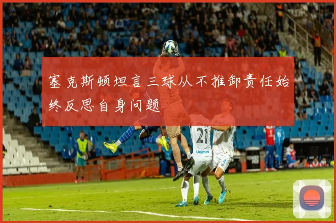 塞克斯顿坦言三球从不推卸责任始终反思自身问题