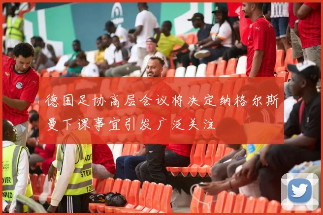 德国足协高层会议将决定纳格尔斯曼下课事宜引发广泛关注