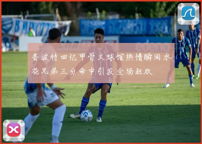 香波特回忆甲骨文球馆热情瞬间水花兄弟三分命中引发全场狂欢