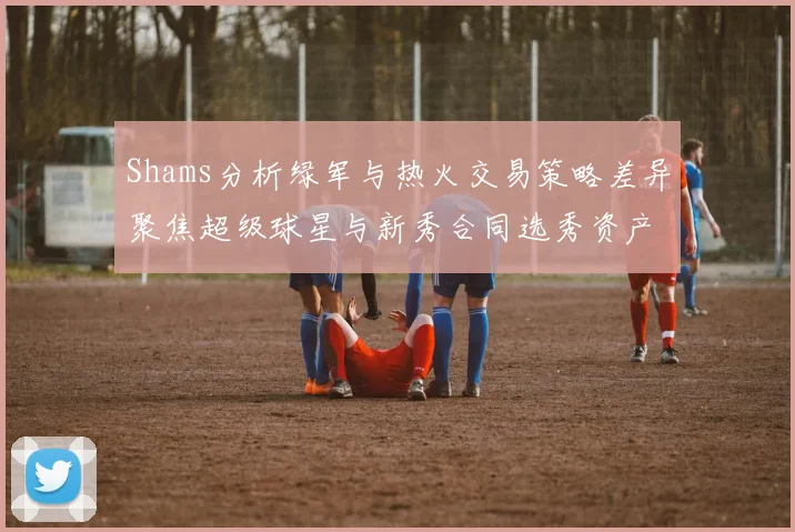 Shams分析绿军与热火交易策略差异聚焦超级球星与新秀合同选秀资产