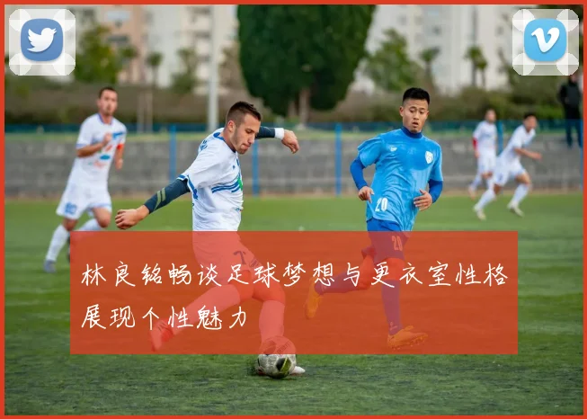 林良铭畅谈足球梦想与更衣室性格展现个性魅力