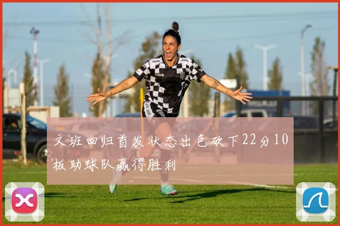 文班回归首发状态出色砍下22分10板助球队赢得胜利
