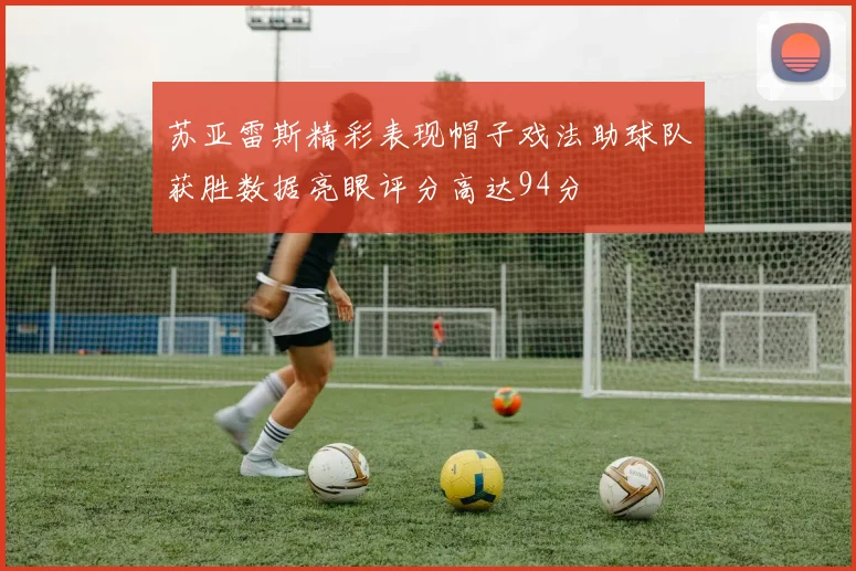 苏亚雷斯精彩表现帽子戏法助球队获胜数据亮眼评分高达94分