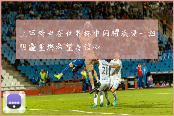 上田绮世在世界杯中闪耀表现一扫阴霾重燃希望与信心