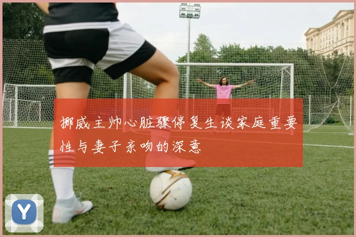 挪威主帅心脏骤停复生谈家庭重要性与妻子亲吻的深意