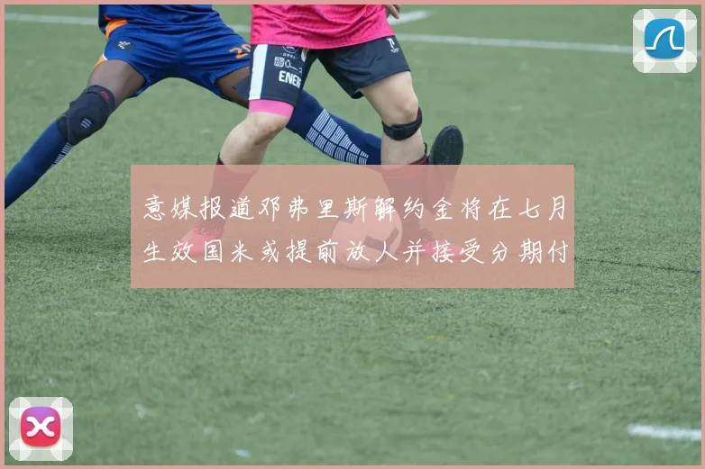 意媒报道邓弗里斯解约金将在七月生效国米或提前放人并接受分期付款