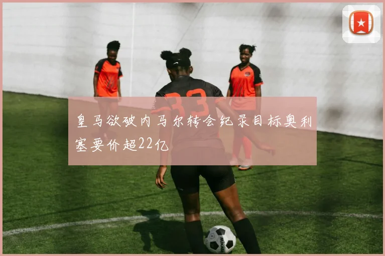 皇马欲破内马尔转会纪录目标奥利塞要价超22亿