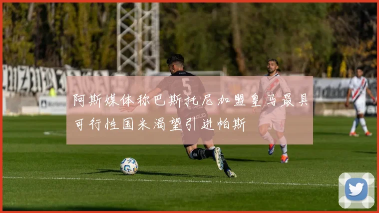 阿斯媒体称巴斯托尼加盟皇马最具可行性国米渴望引进帕斯