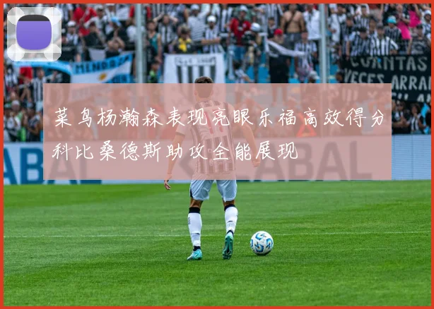 菜鸟杨瀚森表现亮眼乐福高效得分科比桑德斯助攻全能展现