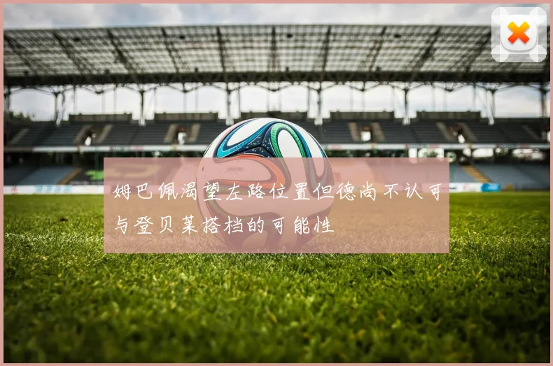 姆巴佩渴望左路位置但德尚不认可与登贝莱搭档的可能性