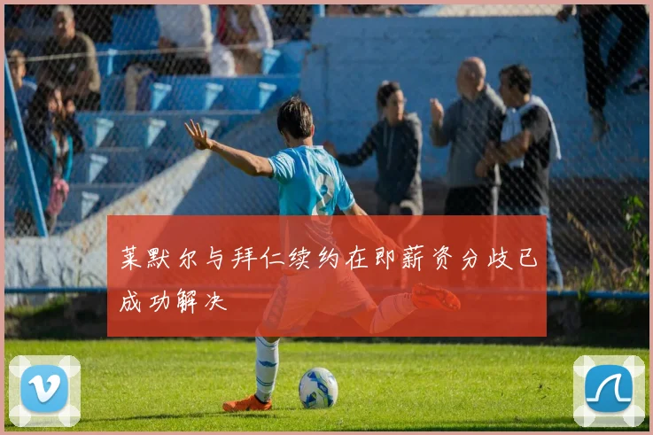 莱默尔与拜仁续约在即薪资分歧已成功解决